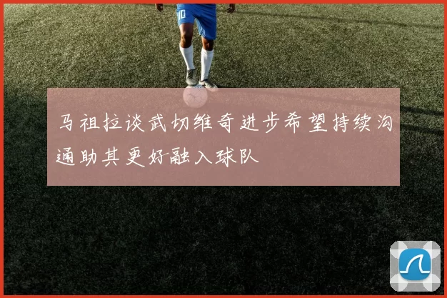 马祖拉谈武切维奇进步希望持续沟通助其更好融入球队