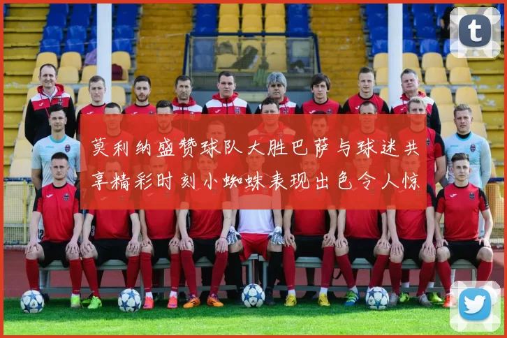 莫利纳盛赞球队大胜巴萨与球迷共享精彩时刻小蜘蛛表现出色令人惊艳